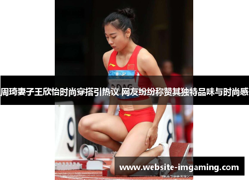 周琦妻子王欣怡时尚穿搭引热议 网友纷纷称赞其独特品味与时尚感