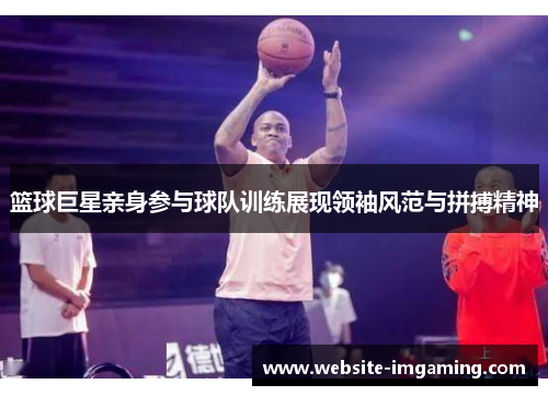 篮球巨星亲身参与球队训练展现领袖风范与拼搏精神