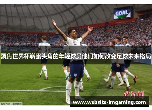 聚焦世界杯崭露头角的年轻球员他们如何改变足球未来格局