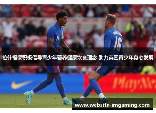 拉什福德积极倡导青少年营养健康饮食理念 助力英国青少年身心发展