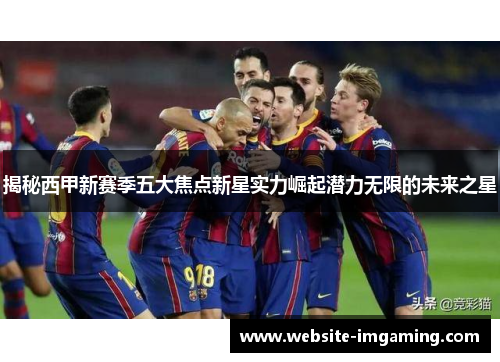 揭秘西甲新赛季五大焦点新星实力崛起潜力无限的未来之星