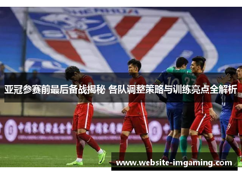 亚冠参赛前最后备战揭秘 各队调整策略与训练亮点全解析